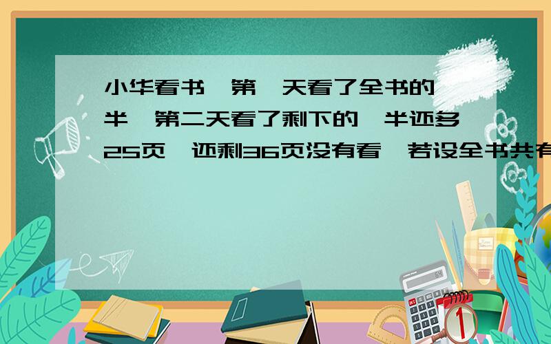 小华看书,第一天看了全书的一半,第二天看了剩下的一半还多25页,还剩36页没有看,若设全书共有x页,则第二天看的页数可表示为（），列出方程为（）。