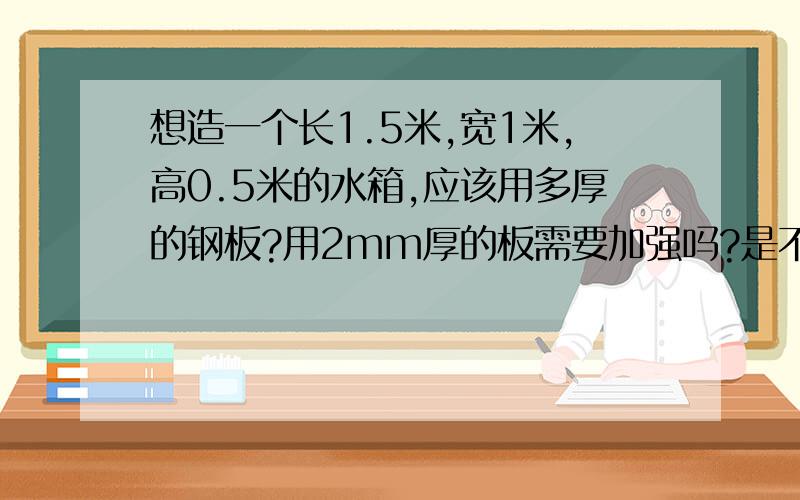 想造一个长1.5米,宽1米,高0.5米的水箱,应该用多厚的钢板?用2mm厚的板需要加强吗?是不是需要用角铁起架,然后焊上钢板?