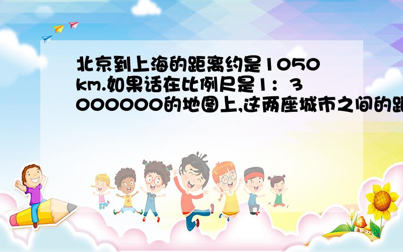 北京到上海的距离约是1050km.如果话在比例尺是1：3000000的地图上,这两座城市之间的距离应画多少厘米?