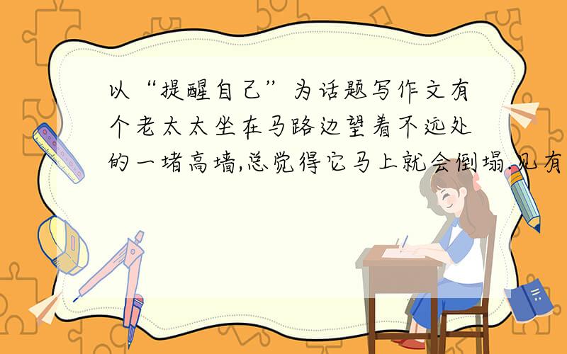 以“提醒自己”为话题写作文有个老太太坐在马路边望着不远处的一堵高墙,总觉得它马上就会倒塌.见有人往墙那边走过去,她总要善意地提醒别人,别走近高墙,但总有人不听.一天、两天、三