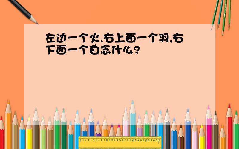 左边一个火,右上面一个羽,右下面一个白念什么?