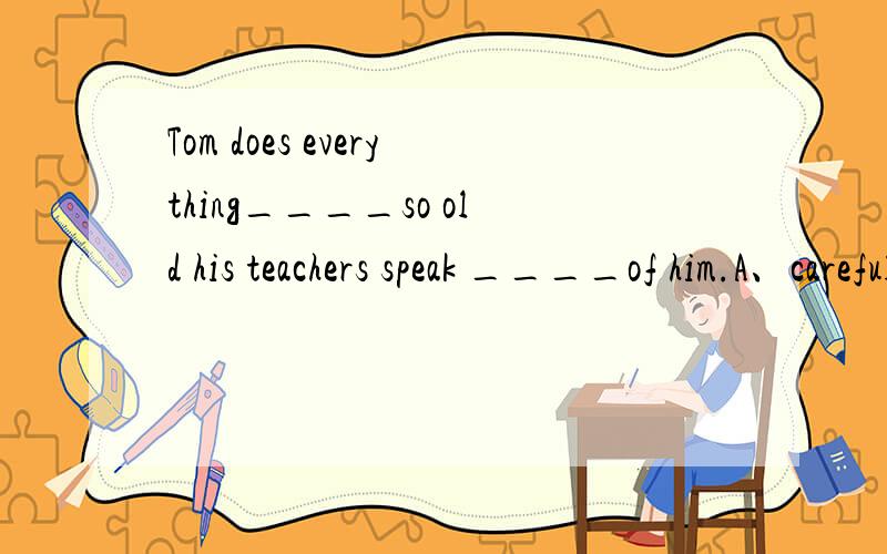 Tom does everything____so old his teachers speak ____of him.A、careful high B、careful highlyC、careful highly D、carefully high