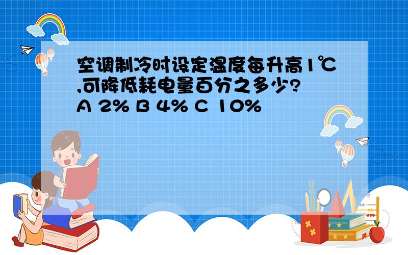 空调制冷时设定温度每升高1℃,可降低耗电量百分之多少? A 2% B 4% C 10%