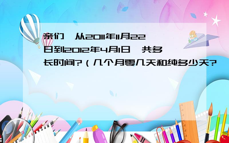 亲们,从2011年11月22日到2012年4月1日一共多长时间?（几个月零几天和纯多少天?