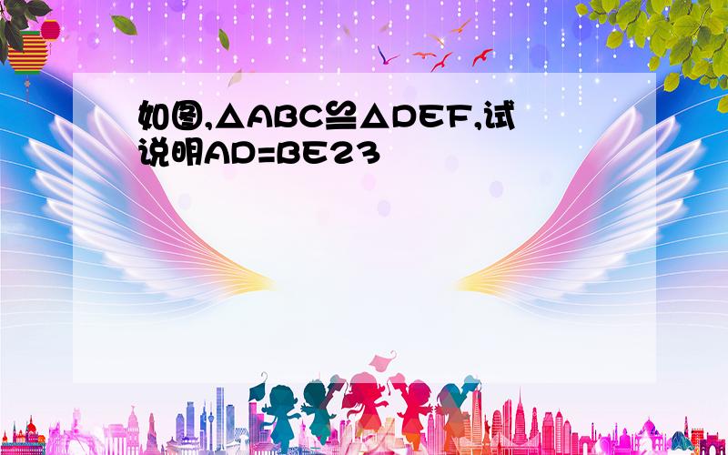 如图,△ABC≌△DEF,试说明AD=BE23