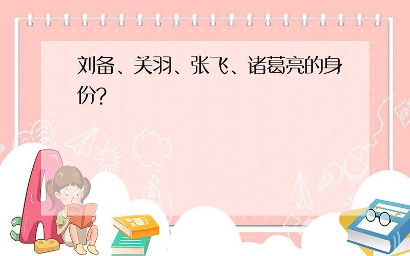 刘备、关羽、张飞、诸葛亮的身份?