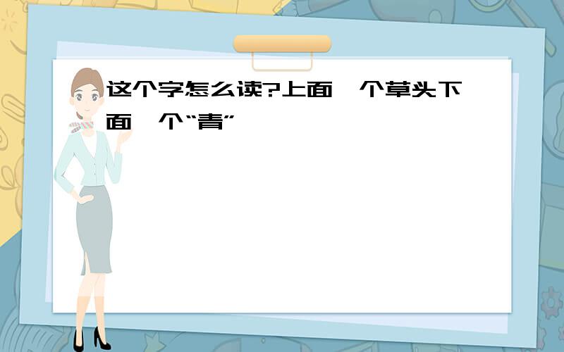 这个字怎么读?上面一个草头下面一个“青”