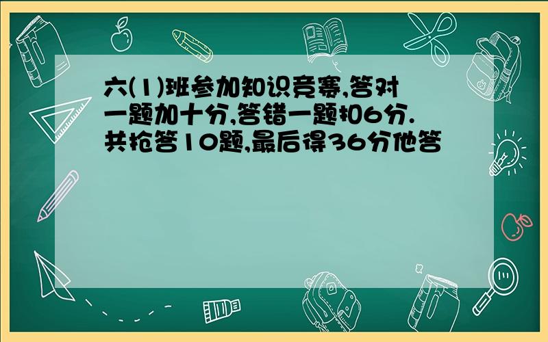 六(1)班参加知识竞赛,答对一题加十分,答错一题扣6分.共抢答10题,最后得36分他答