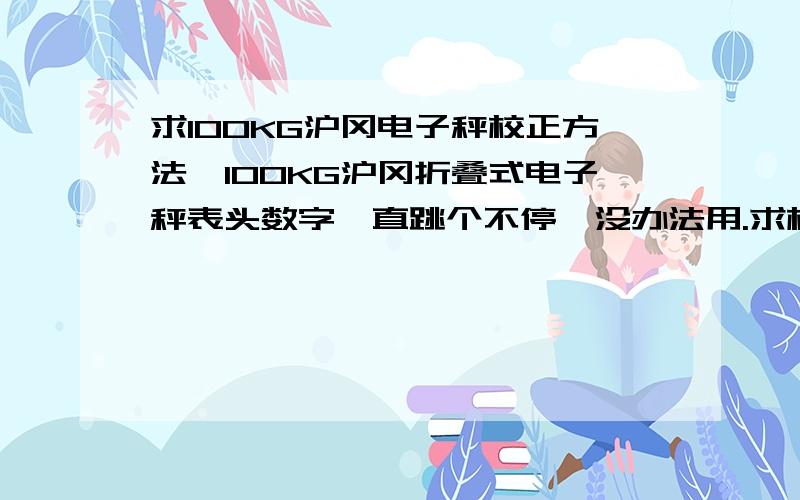 求100KG沪冈电子秤校正方法,100KG沪冈折叠式电子秤表头数字一直跳个不停,没办法用.求校正方法,