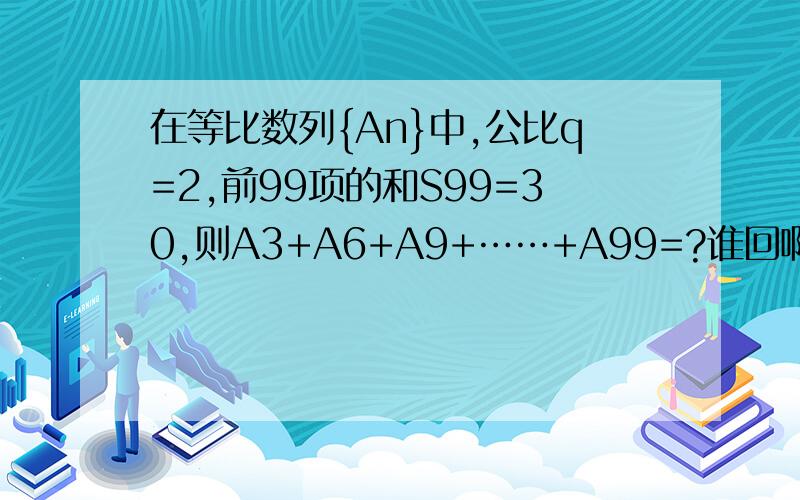 在等比数列{An}中,公比q=2,前99项的和S99=30,则A3+A6+A9+……+A99=?谁回啊,项细点