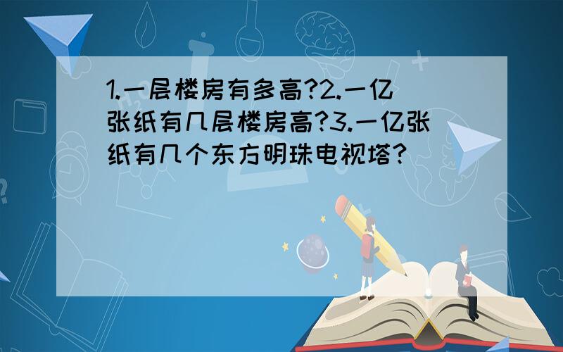 1.一层楼房有多高?2.一亿张纸有几层楼房高?3.一亿张纸有几个东方明珠电视塔?