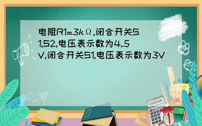 电阻R1=3kΩ,闭合开关S1,S2,电压表示数为4.5V,闭合开关S1,电压表示数为3V