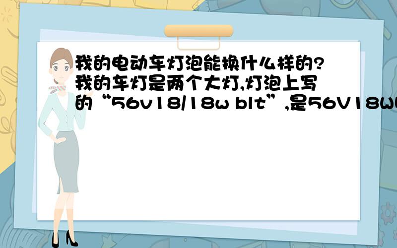 我的电动车灯泡能换什么样的?我的车灯是两个大灯,灯泡上写的“56v18/18w blt”,是56V18W吧?晚上比了一下,我的双灯还没有另外一辆车上的12V8W的单灯亮.这是怎么回事?我的电池是48V20A的,为什么