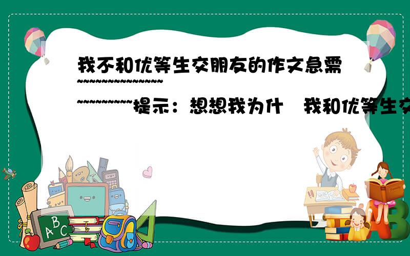 我不和优等生交朋友的作文急需~~~~~~~~~~~~~~~~~~~~~~~提示：想想我为什麼我和优等生交朋友?因为他们总被一片赞扬声包围着,骄傲,自满,.急需~~~~~~~~~~~~~~~~~~~~~麻烦了~~好的我还给分~~~~~~~要文章