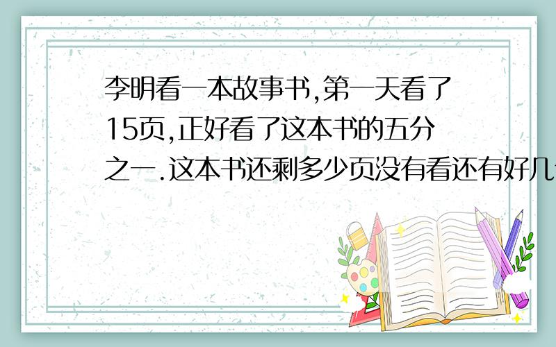 李明看一本故事书,第一天看了15页,正好看了这本书的五分之一.这本书还剩多少页没有看还有好几个问题用一捆绳子做跳绳,第一次用去全长的四分之一,第二次用去20米,还剩25米,这捆绳子原来