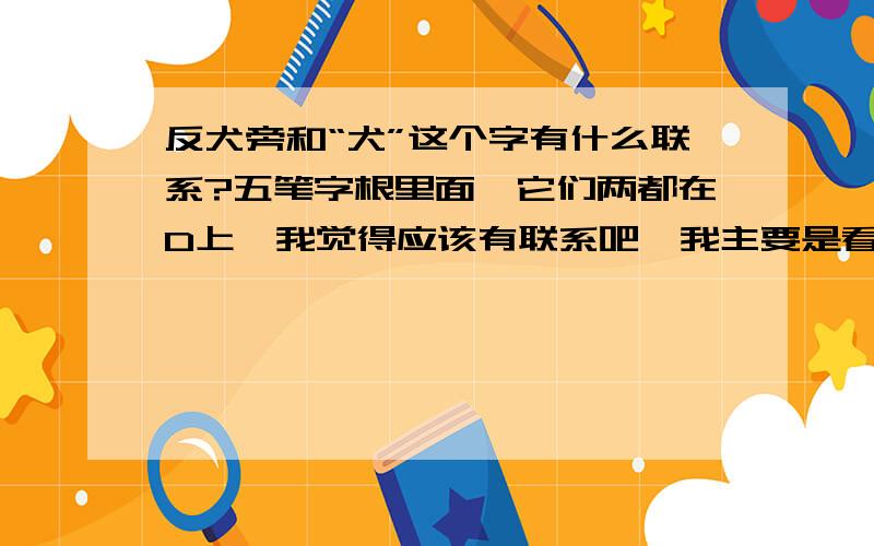 反犬旁和“犬”这个字有什么联系?五笔字根里面,它们两都在D上,我觉得应该有联系吧,我主要是看不懂他们之间的相似处，五笔字根中，一个键里面的字根大都都有相似的地方