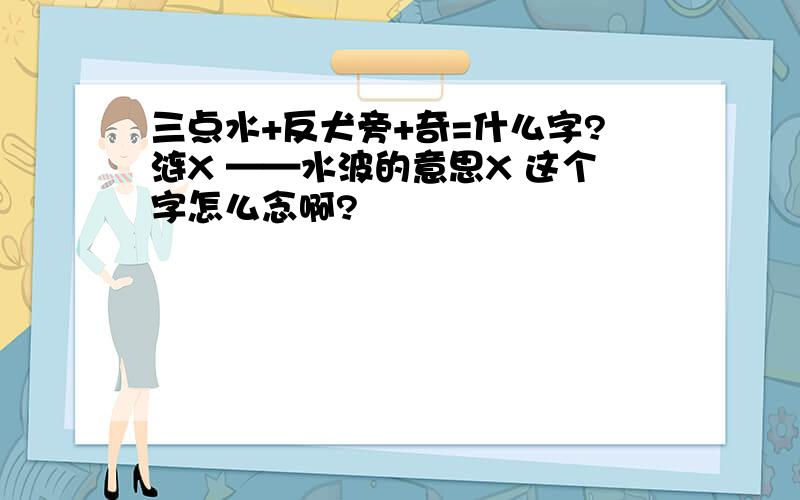 三点水+反犬旁+奇=什么字?涟X ——水波的意思X 这个字怎么念啊?