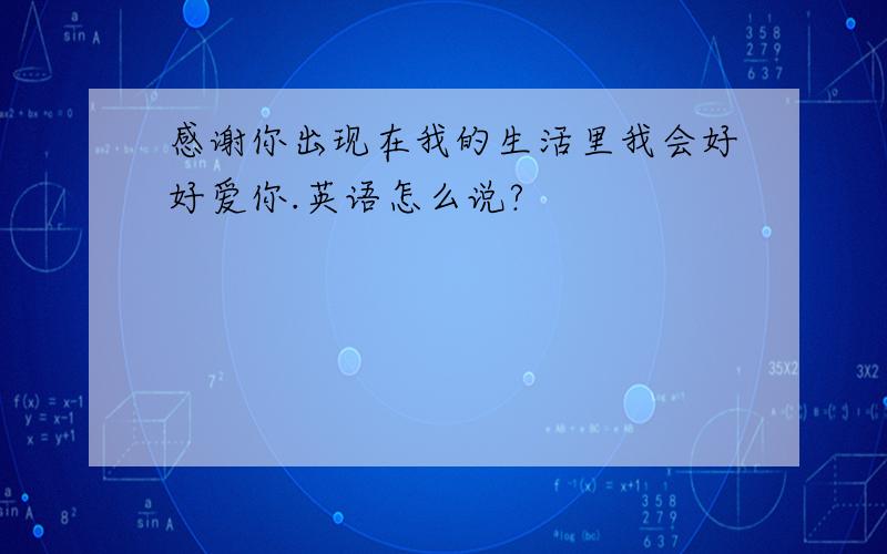 感谢你出现在我的生活里我会好好爱你.英语怎么说?