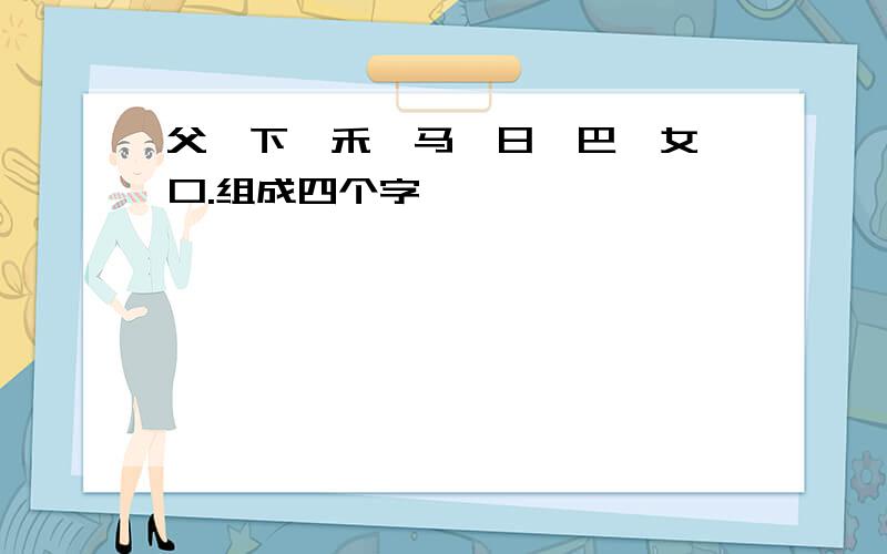 父、下、禾、马、日、巴、女、口.组成四个字