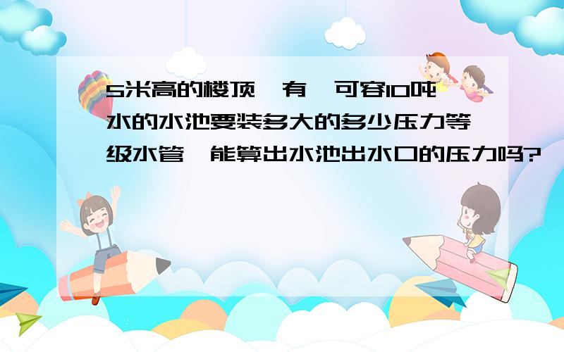 5米高的楼顶,有一可容10吨水的水池要装多大的多少压力等级水管,能算出水池出水口的压力吗?