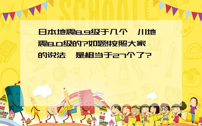 日本地震8.9级于几个汶川地震8.0级的?如题!按照大家的说法,是相当于27个了?