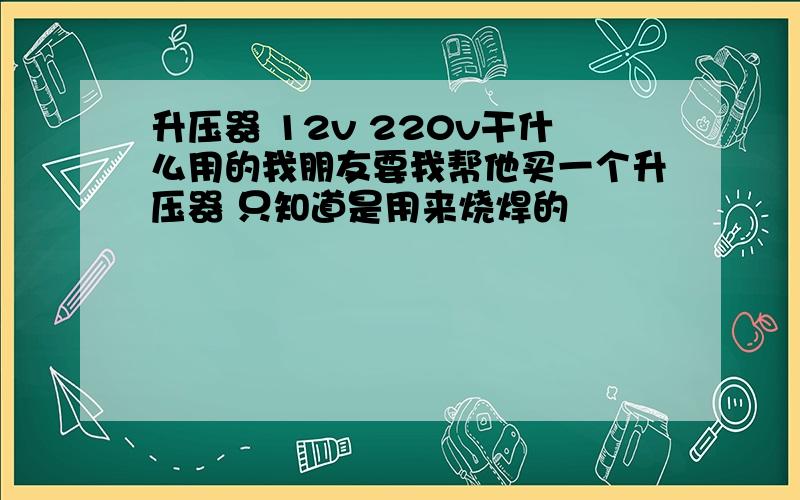 升压器 12v 220v干什么用的我朋友要我帮他买一个升压器 只知道是用来烧焊的