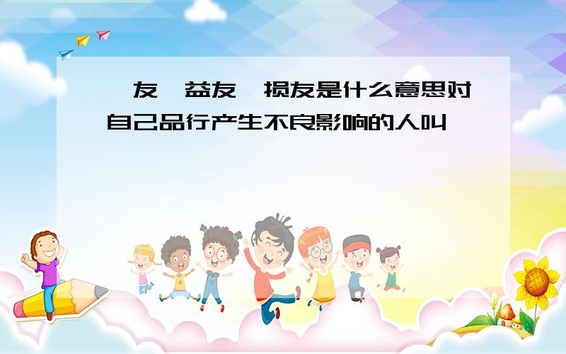 诤友、益友、损友是什么意思对自己品行产生不良影响的人叫``````