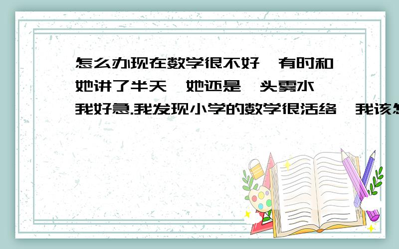 怎么办现在数学很不好,有时和她讲了半天,她还是一头雾水,我好急.我发现小学的数学很活络,我该怎么办啊!