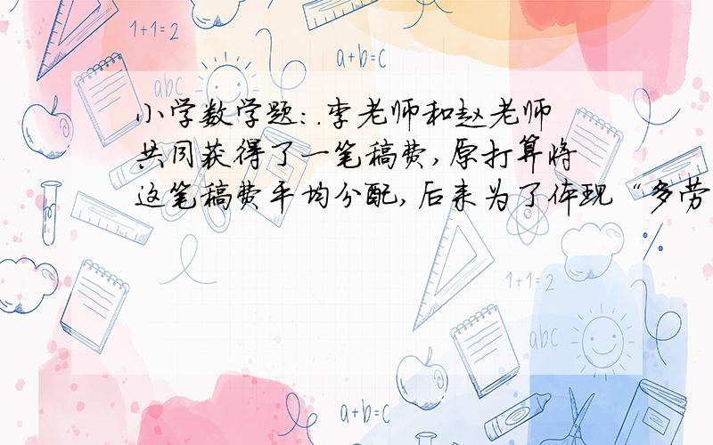 小学数学题：.李老师和赵老师共同获得了一笔稿费,原打算将这笔稿费平均分配,后来为了体现“多劳多得”的原则,根据两人所做贡献的大小按5：3分配,于是李老师比原来多分到450元.这笔稿