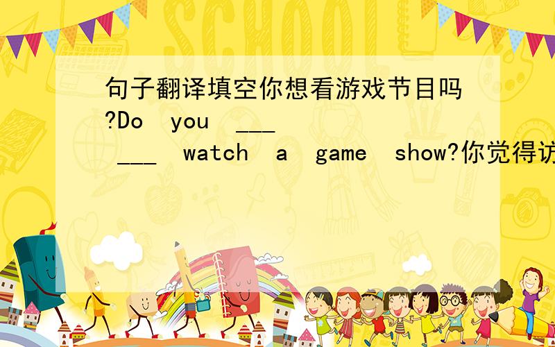 句子翻译填空你想看游戏节目吗?Do  you  ___  ___  watch  a  game  show?你觉得访谈节目怎么样?___  do  you  ___  ___  talk  shows?我们对电视节目进行了评论.We  ___  ___  ___  ___TV  shows..但是你可以期待从他们