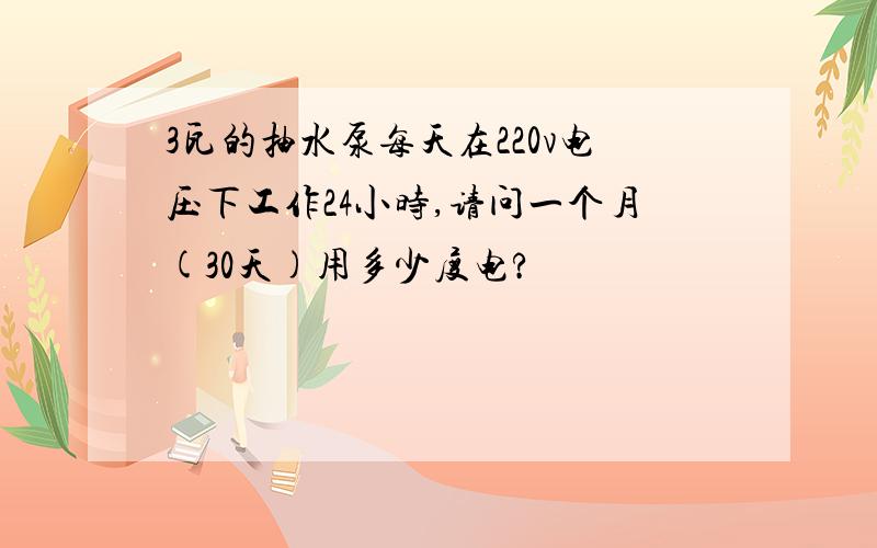 3瓦的抽水泵每天在220v电压下工作24小时,请问一个月(30天)用多少度电?