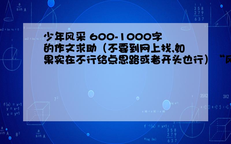 少年风采 600-1000字的作文求助（不要到网上找,如果实在不行给点思路或者开头也行）“风采”指人美好的仪表举止和精神风貌,对于十四五岁的少男少女们来说,举止大方,个性鲜明,积极向上.