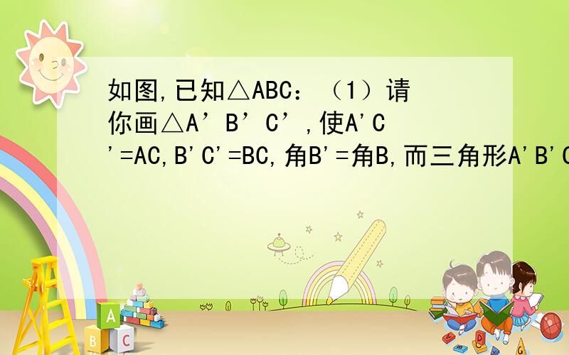 如图,已知△ABC：（1）请你画△A’B’C’,使A'C'=AC,B'C'=BC,角B'=角B,而三角形A'B'C却与三角形ABC不全等;(2)你能否画△A’B’C’,使A’C’=AC,B’C’=BC,∠B’=∠B,而△A’B’C’却与△ABC不全等?如果不