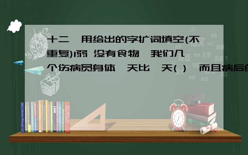 十二、用给出的字扩词填空(不重复)1弱 没有食物,我们几个伤病员身体一天比一天( ),而且病后的我( )得走路都要靠拄着拐棍,手臂像根竹竿.缺乏营养的老班长( )不堪,如同一片树叶,再( )的动物