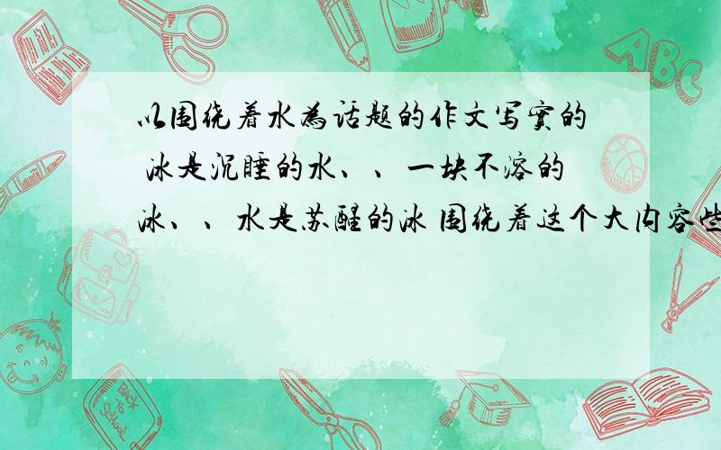 以围绕着水为话题的作文写实的 冰是沉睡的水、、一块不溶的冰、、水是苏醒的冰 围绕着这个大内容些内容：一开始我对人生失望了，后来一个“你”来帮助我，让我的视线不再像冰块那