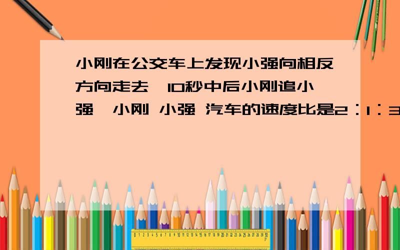 小刚在公交车上发现小强向相反方向走去,10秒中后小刚追小强,小刚 小强 汽车的速度比是2：1：3,小刚多长时间能追上小强?