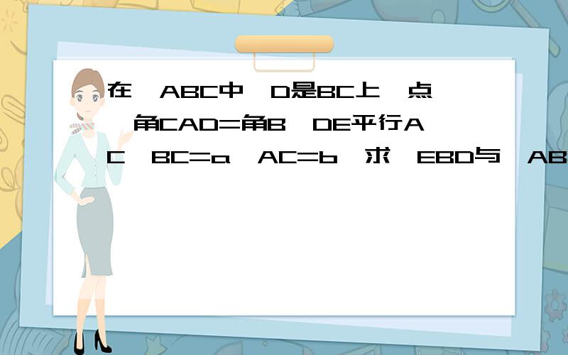 在△ABC中,D是BC上一点,角CAD=角B,DE平行AC,BC=a,AC=b,求△EBD与△ABC的周长之比.