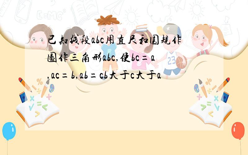 已知线段abc用直尺和圆规作图作三角形abc,使bc=a,ac=b,ab=cb大于c大于a