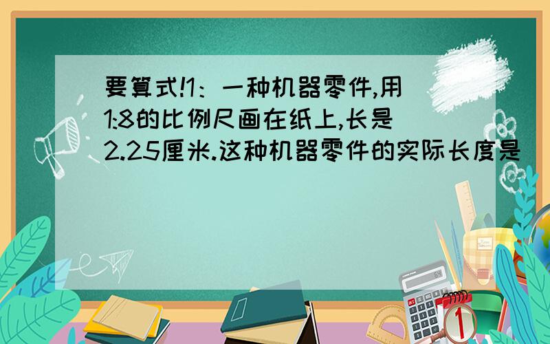 要算式!1：一种机器零件,用1:8的比例尺画在纸上,长是2.25厘米.这种机器零件的实际长度是（ ）厘米.2：在一幅比例尺为5：1的精密零件图上,零件长度是25厘米.这种零件的实际长度是（ ）厘米