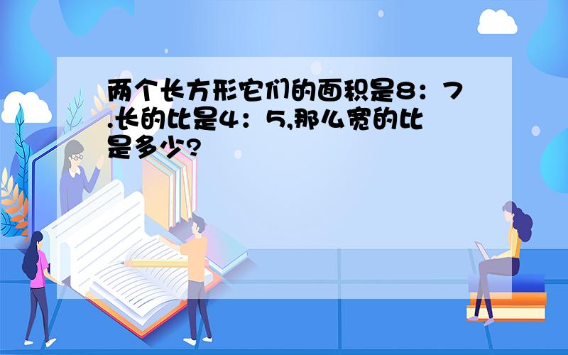 两个长方形它们的面积是8：7.长的比是4：5,那么宽的比是多少?