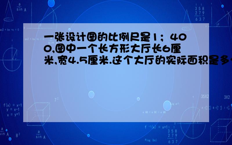 一张设计图的比例尺是1；400,图中一个长方形大厅长6厘米,宽4.5厘米.这个大厅的实际面积是多少平方米?