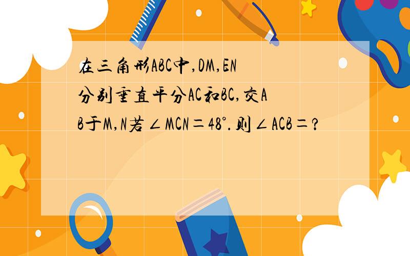 在三角形ABC中,DM,EN分别垂直平分AC和BC,交AB于M,N若∠MCN＝48°.则∠ACB＝?