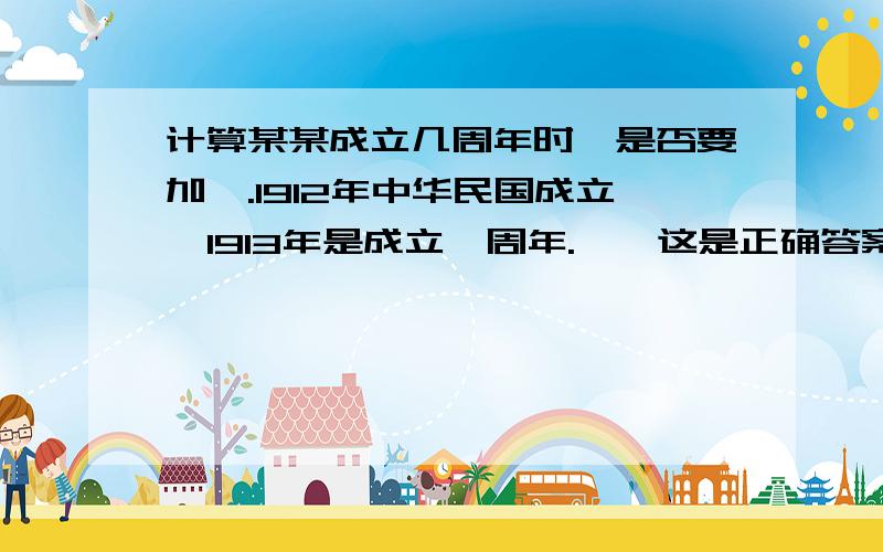 计算某某成立几周年时,是否要加一.1912年中华民国成立,1913年是成立一周年.——这是正确答案.