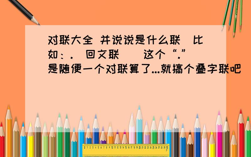 对联大全 并说说是什么联（比如：.（回文联））这个“.”是随便一个对联算了...就搞个叠字联吧