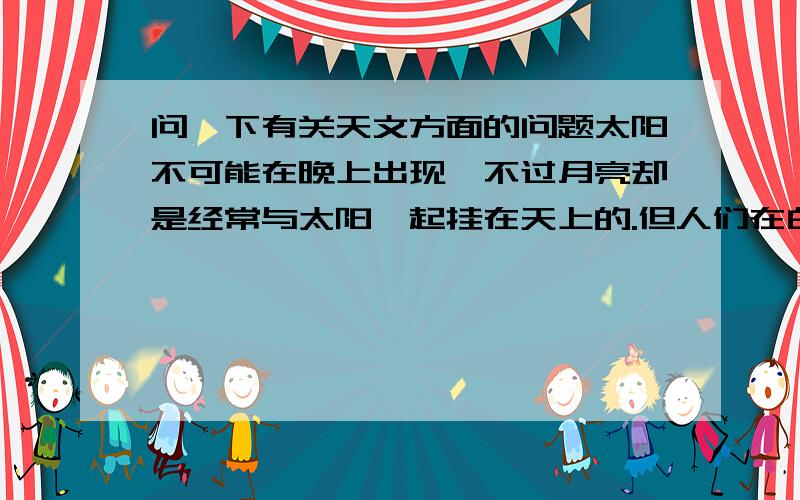 问一下有关天文方面的问题太阳不可能在晚上出现,不过月亮却是经常与太阳一起挂在天上的.但人们在白天很难看到月亮这是什么原因呢?