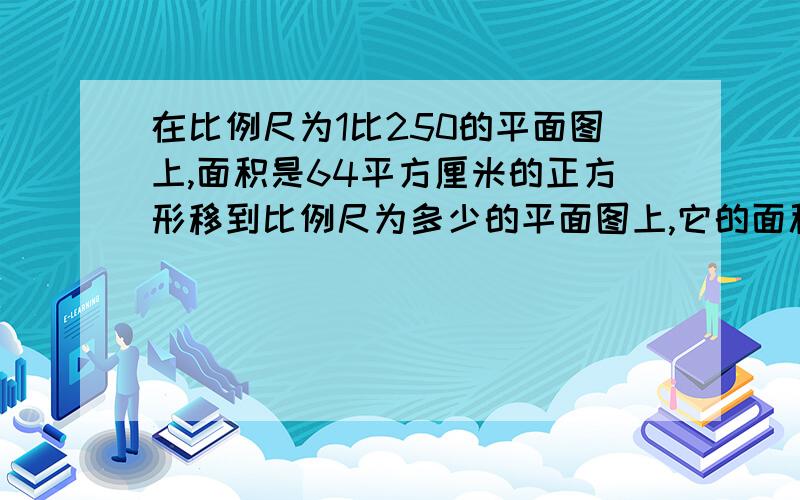 在比例尺为1比250的平面图上,面积是64平方厘米的正方形移到比例尺为多少的平面图上,它的面积将是100平方