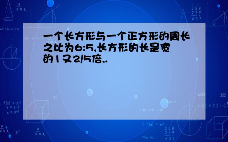 一个长方形与一个正方形的周长之比为6:5,长方形的长是宽的1又2/5倍,.