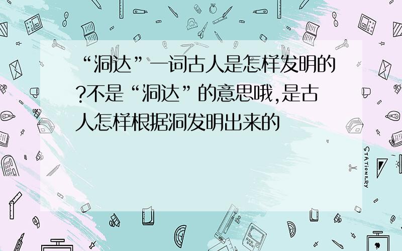 “洞达”一词古人是怎样发明的?不是“洞达”的意思哦,是古人怎样根据洞发明出来的