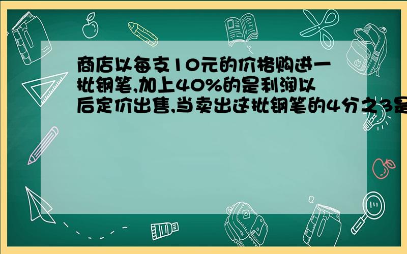 商店以每支10元的价格购进一批钢笔,加上40%的是利润以后定价出售,当卖出这批钢笔的4分之3是就已经获利240元,这批钢笔共有多少支?