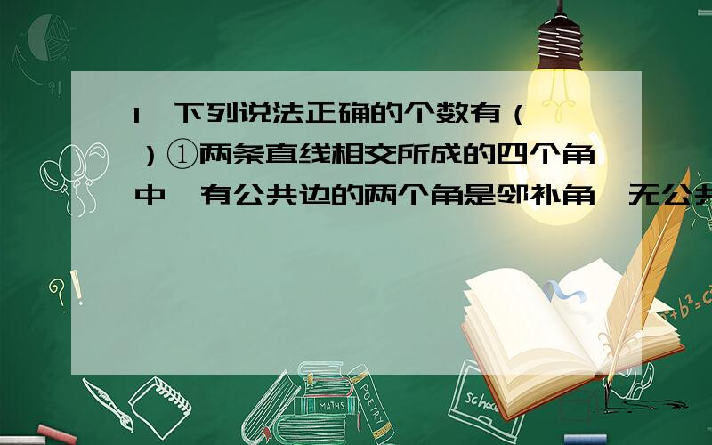 1、下列说法正确的个数有（ ）①两条直线相交所成的四个角中,有公共边的两个角是邻补角,无公共边的两个角是对顶角；②不是对顶角就不相等；③不相等的角不是对顶角；④邻补角一定是